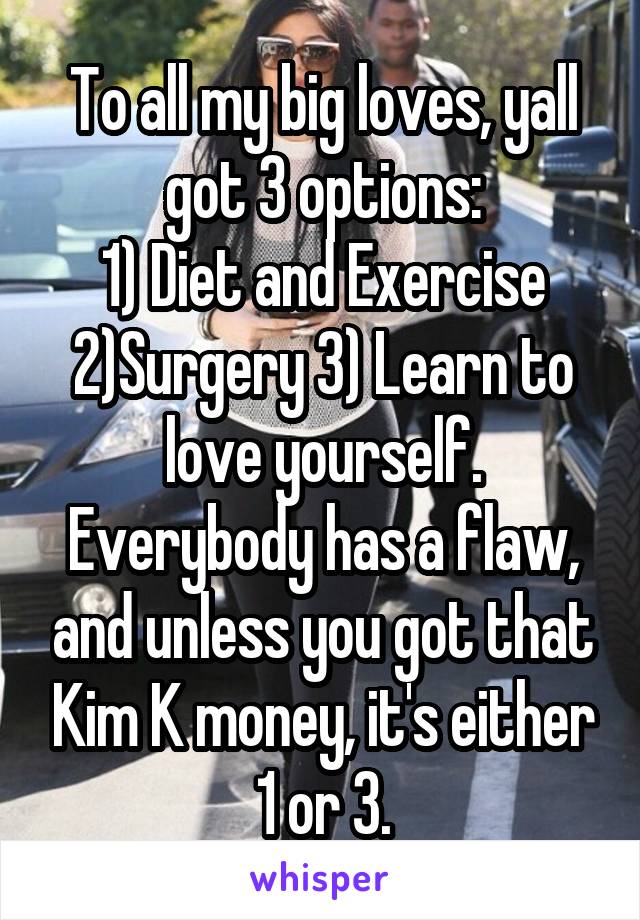 To all my big loves, yall got 3 options:
1) Diet and Exercise 2)Surgery 3) Learn to love yourself. Everybody has a flaw, and unless you got that Kim K money, it's either 1 or 3.