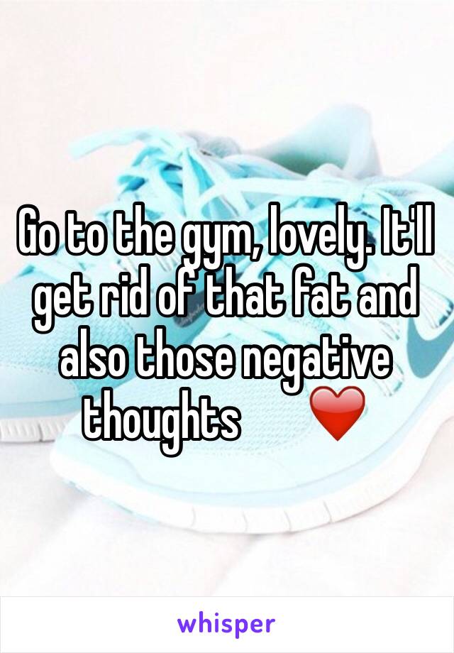 Go to the gym, lovely. It'll get rid of that fat and also those negative thoughts       ❤️