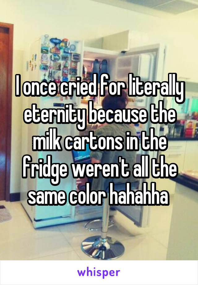 I once cried for literally eternity because the milk cartons in the fridge weren't all the same color hahahha 