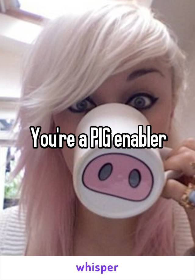 You're a PIG enabler