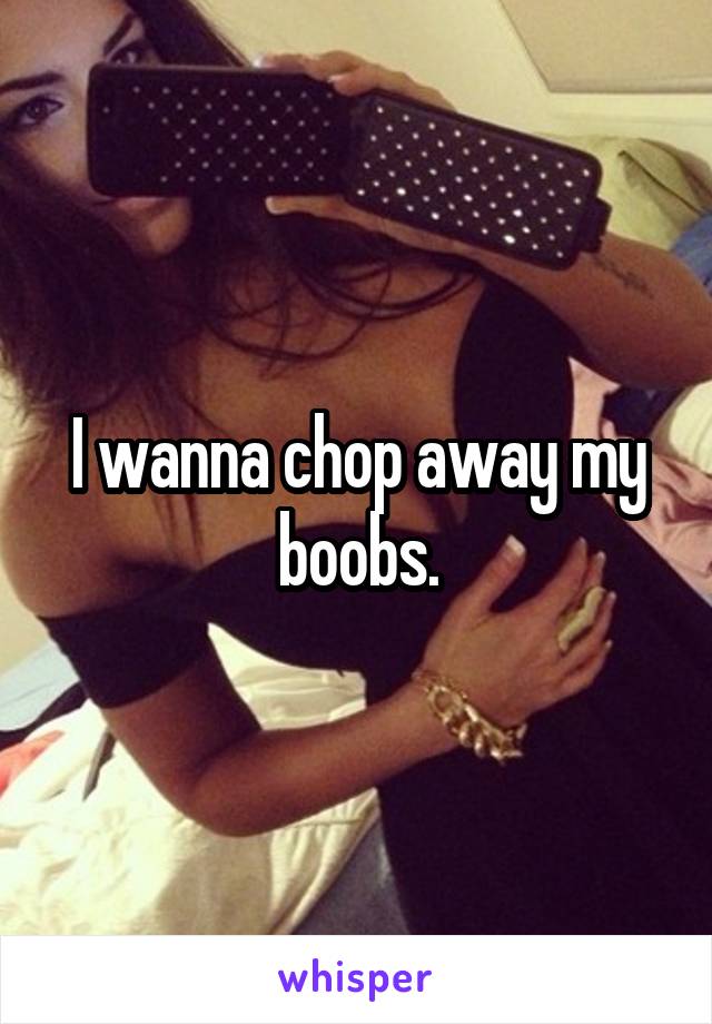 I wanna chop away my boobs.