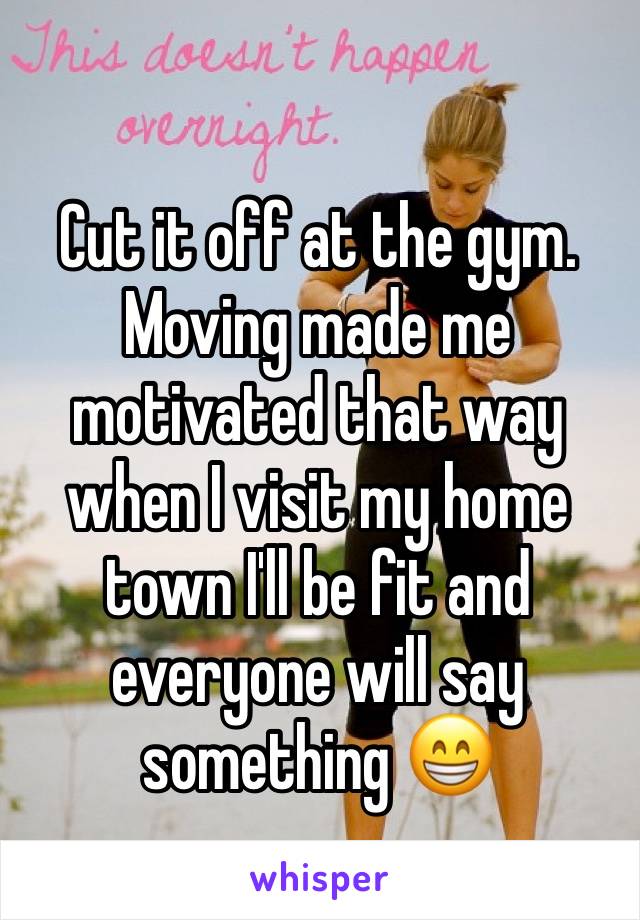 Cut it off at the gym. Moving made me motivated that way when I visit my home town I'll be fit and everyone will say something 😁