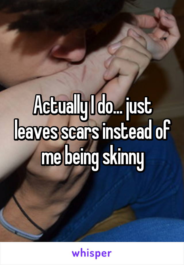 Actually I do... just leaves scars instead of me being skinny