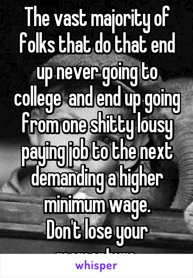 The vast majority of folks that do that end up never going to college  and end up going from one shitty lousy paying job to the next demanding a higher minimum wage.
Don't lose your momentum.
