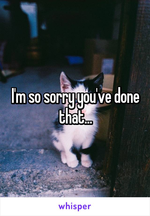 I'm so sorry you've done that...