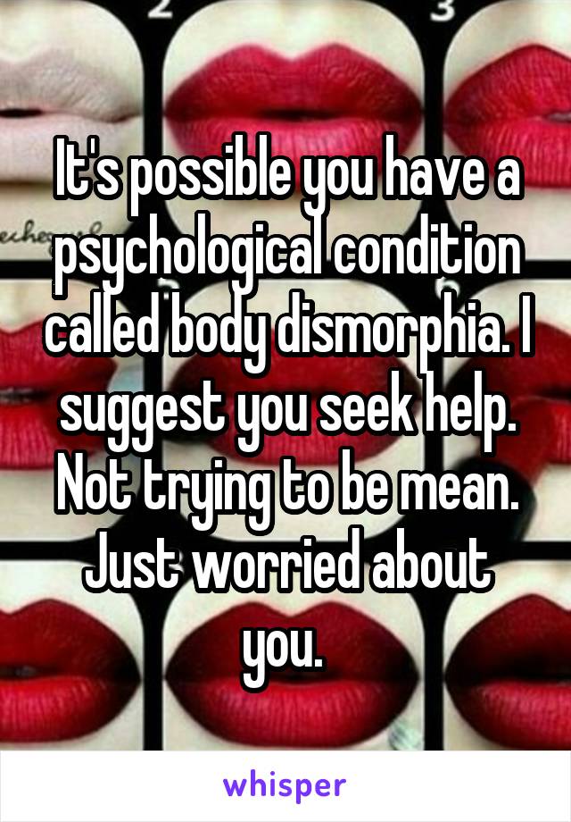 It's possible you have a psychological condition called body dismorphia. I suggest you seek help. Not trying to be mean. Just worried about you. 