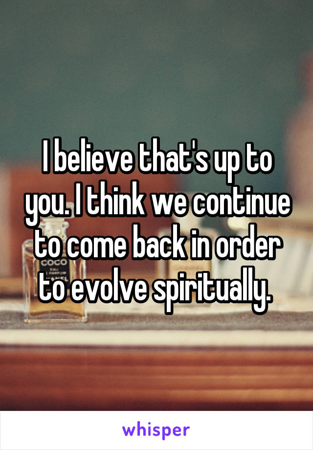 I believe that's up to you. I think we continue to come back in order to evolve spiritually. 