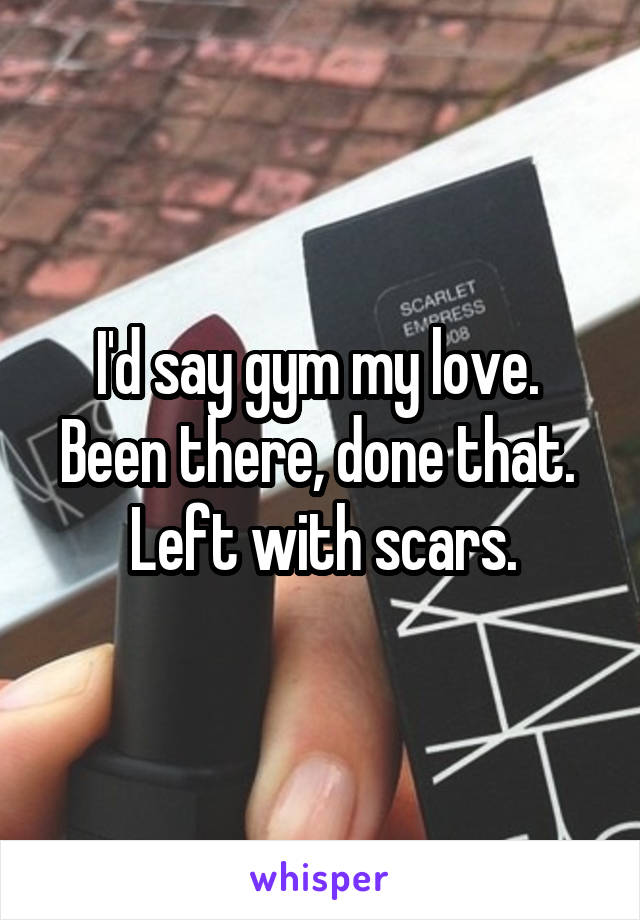 I'd say gym my love.  Been there, done that.  Left with scars.