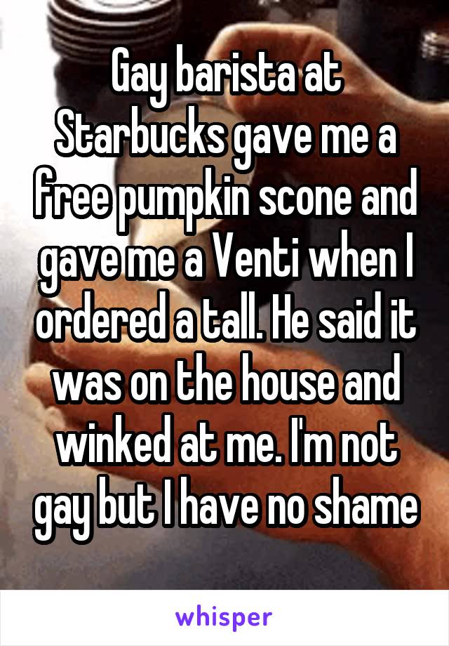 Gay barista at Starbucks gave me a free pumpkin scone and gave me a Venti when I ordered a tall. He said it was on the house and winked at me. I'm not gay but I have no shame 