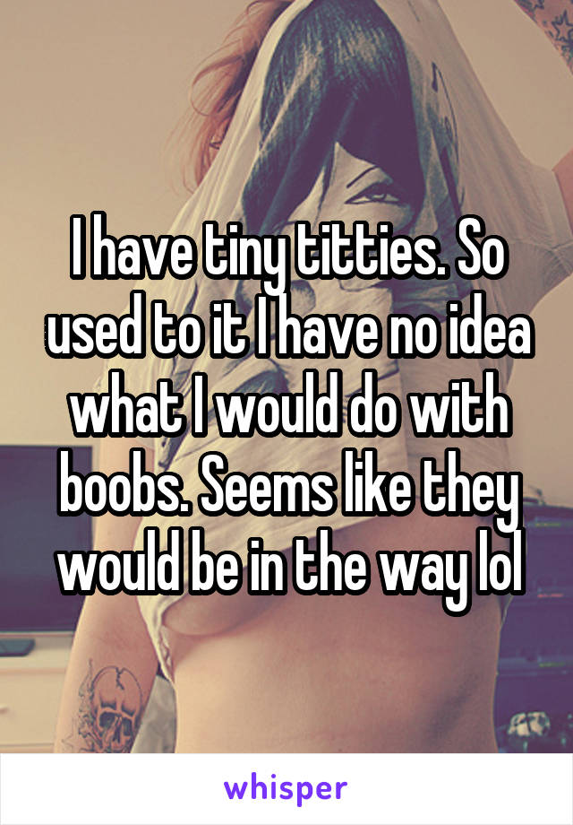 I have tiny titties. So used to it I have no idea what I would do with boobs. Seems like they would be in the way lol