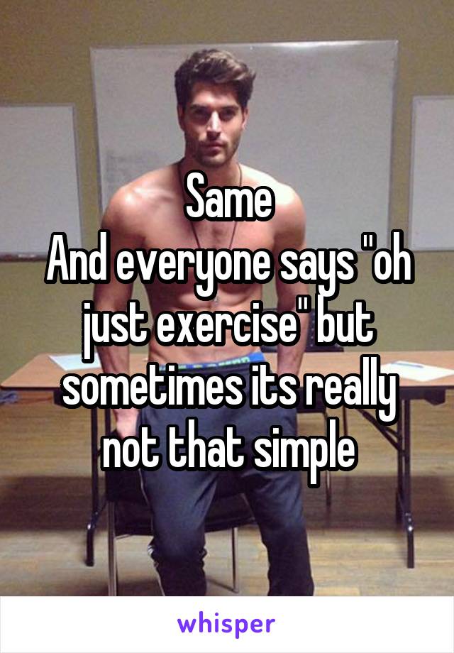 Same
And everyone says "oh just exercise" but sometimes its really not that simple