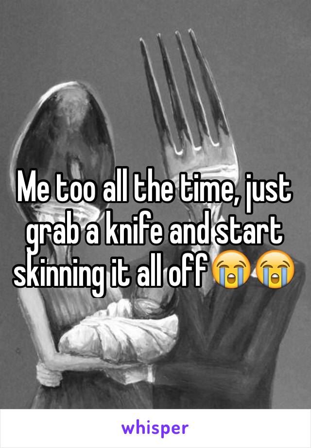 Me too all the time, just grab a knife and start skinning it all off😭😭