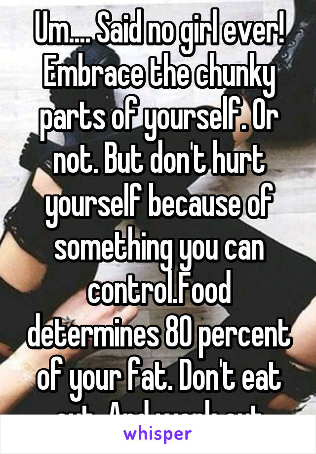 Um.... Said no girl ever! Embrace the chunky parts of yourself. Or not. But don't hurt yourself because of something you can control.Food determines 80 percent of your fat. Don't eat out. And work out