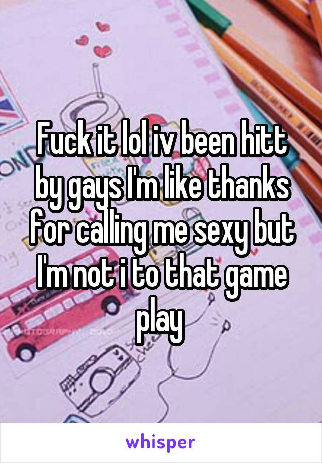 Fuck it lol iv been hitt by gays I'm like thanks for calling me sexy but I'm not i to that game play 