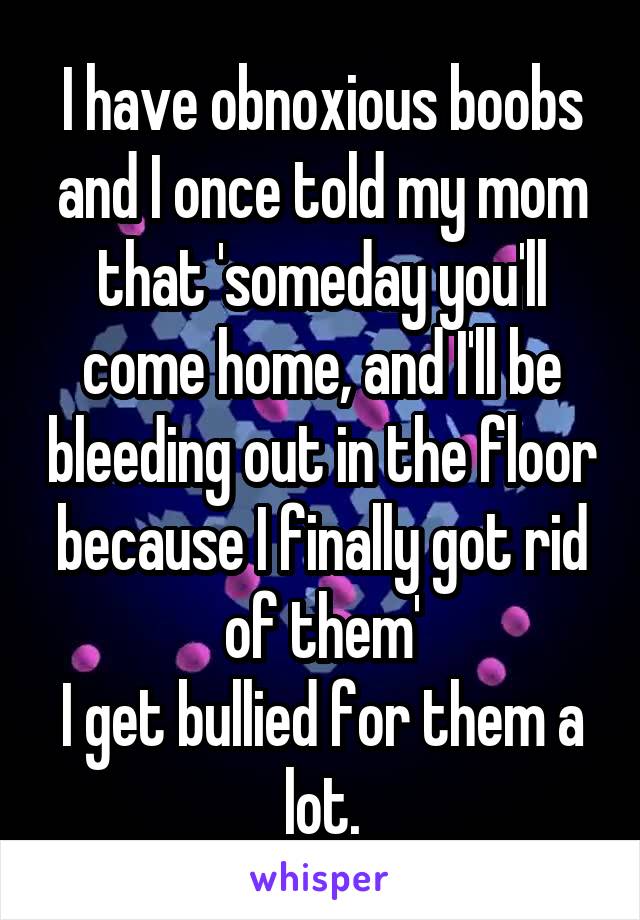 I have obnoxious boobs and I once told my mom that 'someday you'll come home, and I'll be bleeding out in the floor because I finally got rid of them'
I get bullied for them a lot.