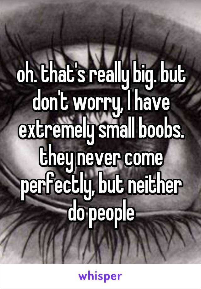 oh. that's really big. but don't worry, I have extremely small boobs. they never come perfectly, but neither do people