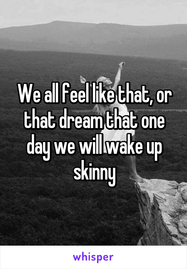 We all feel like that, or that dream that one day we will wake up skinny