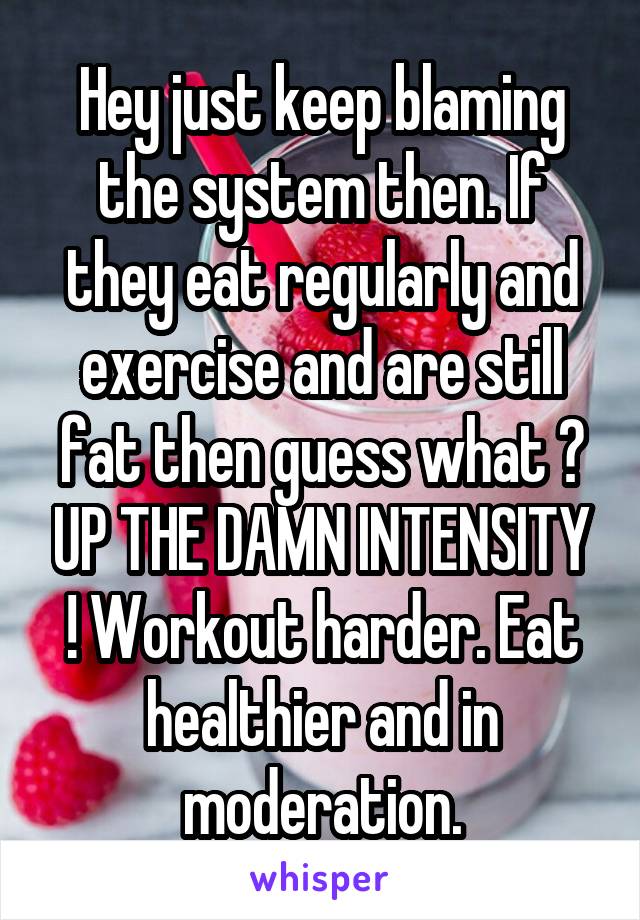 Hey just keep blaming the system then. If they eat regularly and exercise and are still fat then guess what ? UP THE DAMN INTENSITY ! Workout harder. Eat healthier and in moderation.