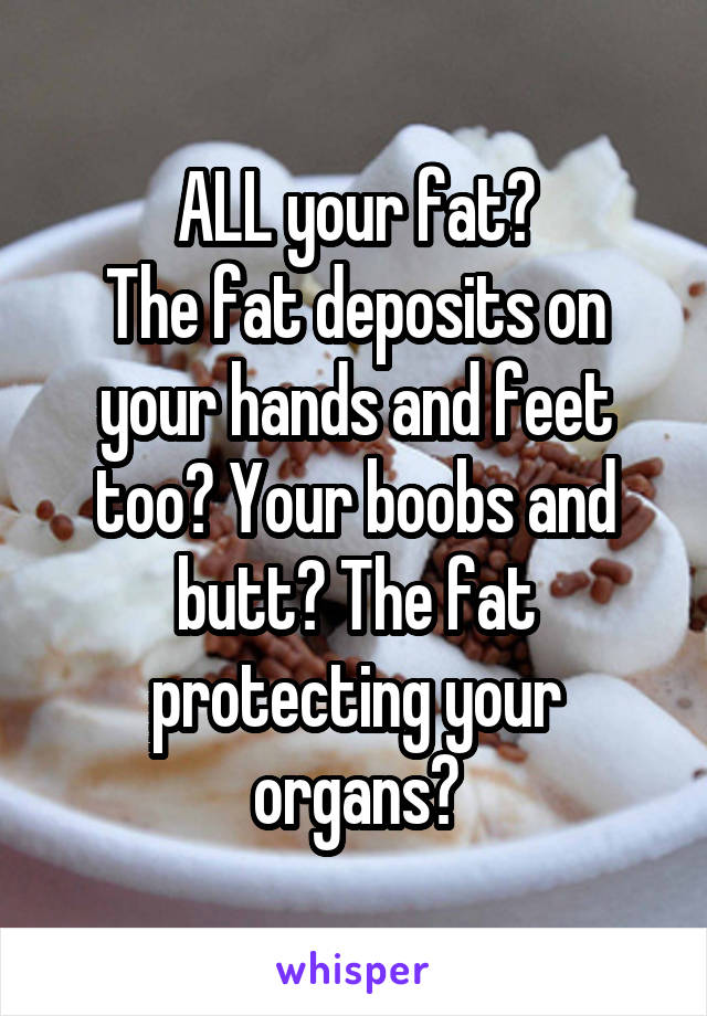 ALL your fat?
The fat deposits on your hands and feet too? Your boobs and butt? The fat protecting your organs?