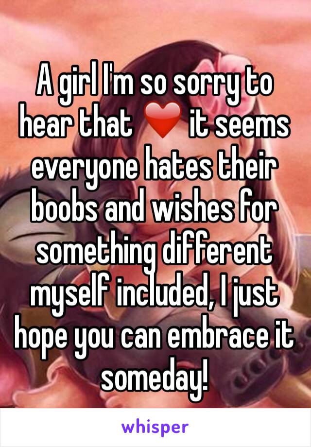 A girl I'm so sorry to hear that ❤️ it seems everyone hates their boobs and wishes for something different myself included, I just hope you can embrace it someday!