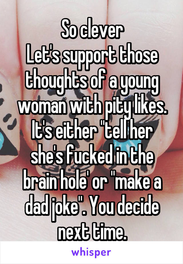 So clever
Let's support those thoughts of a young woman with pity likes.
It's either "tell her she's fucked in the brain hole' or "make a dad joke". You decide next time.