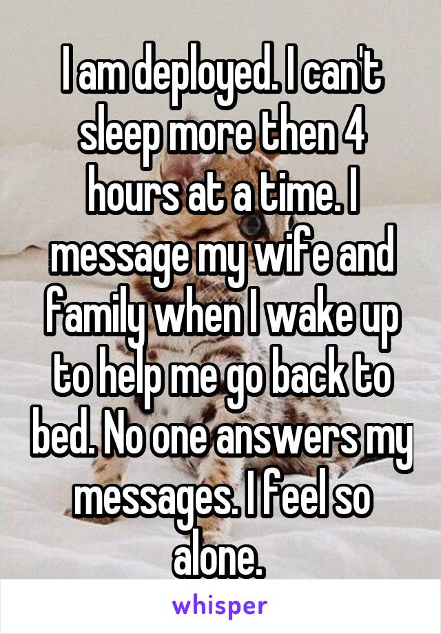 I am deployed. I can't sleep more then 4 hours at a time. I message my wife and family when I wake up to help me go back to bed. No one answers my messages. I feel so alone. 