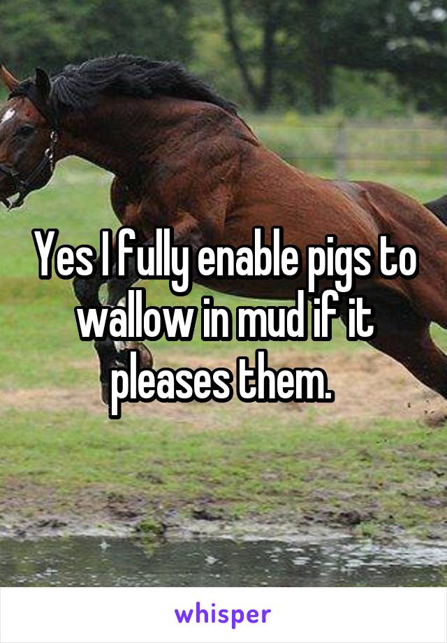 Yes I fully enable pigs to wallow in mud if it pleases them. 