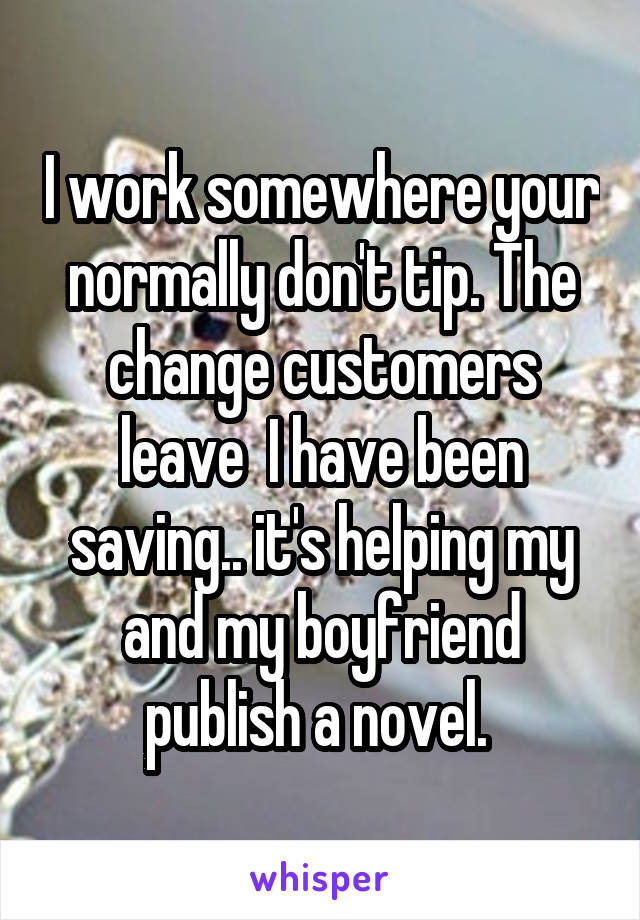 I work somewhere your normally don't tip. The change customers leave  I have been saving.. it's helping my and my boyfriend publish a novel. 
