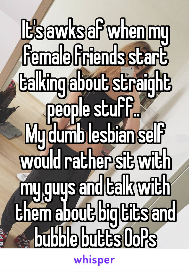 It's awks af when my female friends start talking about straight people stuff.. 
My dumb lesbian self would rather sit with my guys and talk with them about big tits and bubble butts OoPs