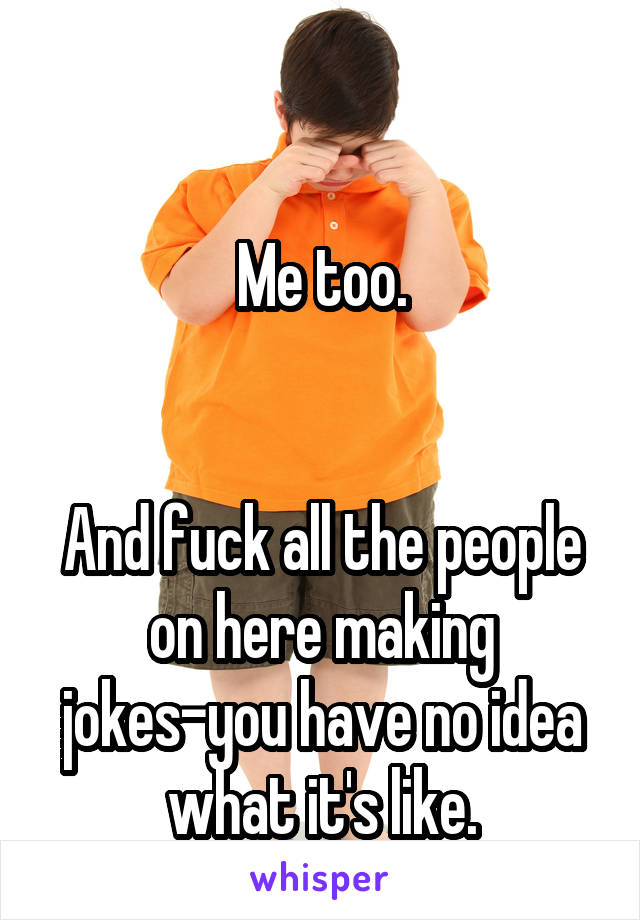 

Me too.


And fuck all the people on here making jokes-you have no idea what it's like.