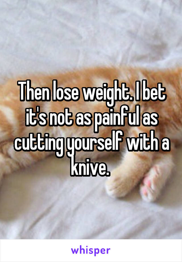 Then lose weight. I bet it's not as painful as cutting yourself with a knive. 