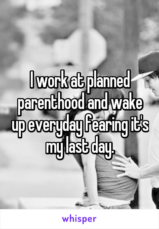 I work at planned parenthood and wake up everyday fearing it's my last day.