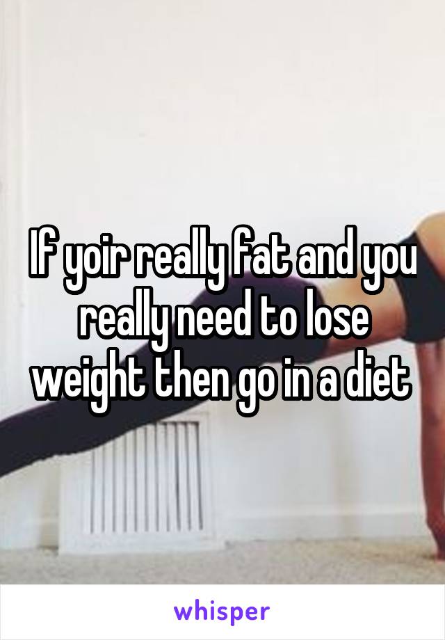 If yoir really fat and you really need to lose weight then go in a diet 