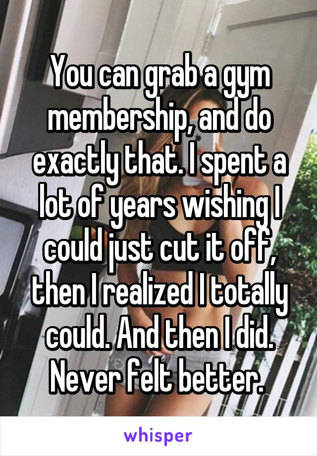 You can grab a gym membership, and do exactly that. I spent a lot of years wishing I could just cut it off, then I realized I totally could. And then I did. Never felt better. 