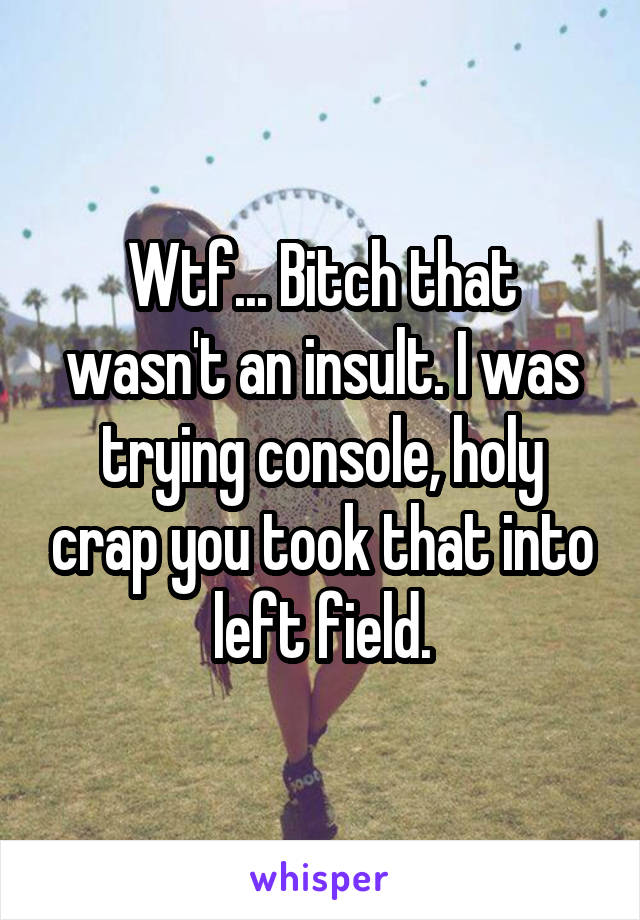 Wtf... Bitch that wasn't an insult. I was trying console, holy crap you took that into left field.