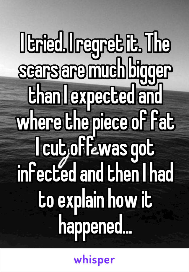 I tried. I regret it. The scars are much bigger than I expected and where the piece of fat I cut off was got infected and then I had to explain how it happened...