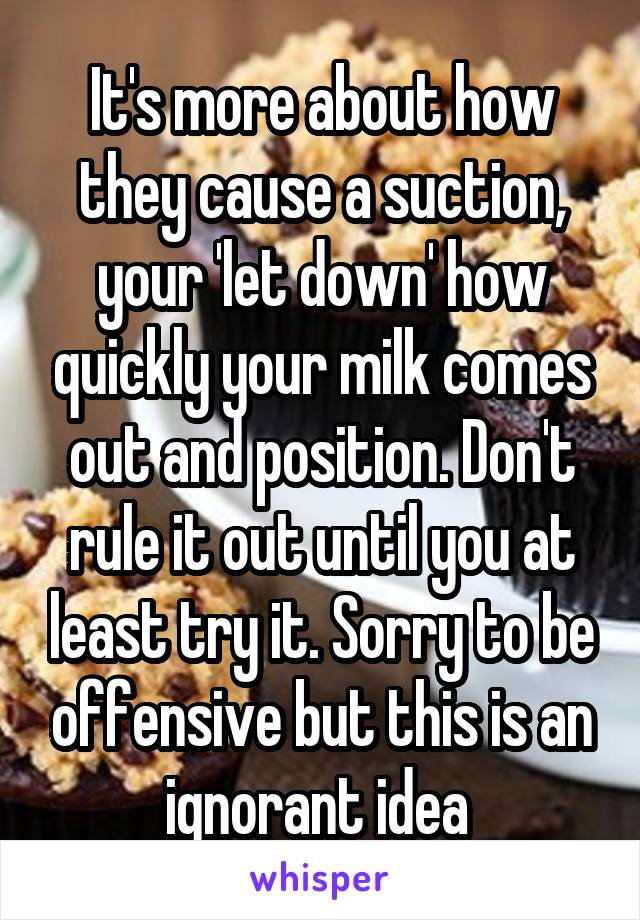 It's more about how they cause a suction, your 'let down' how quickly your milk comes out and position. Don't rule it out until you at least try it. Sorry to be offensive but this is an ignorant idea 