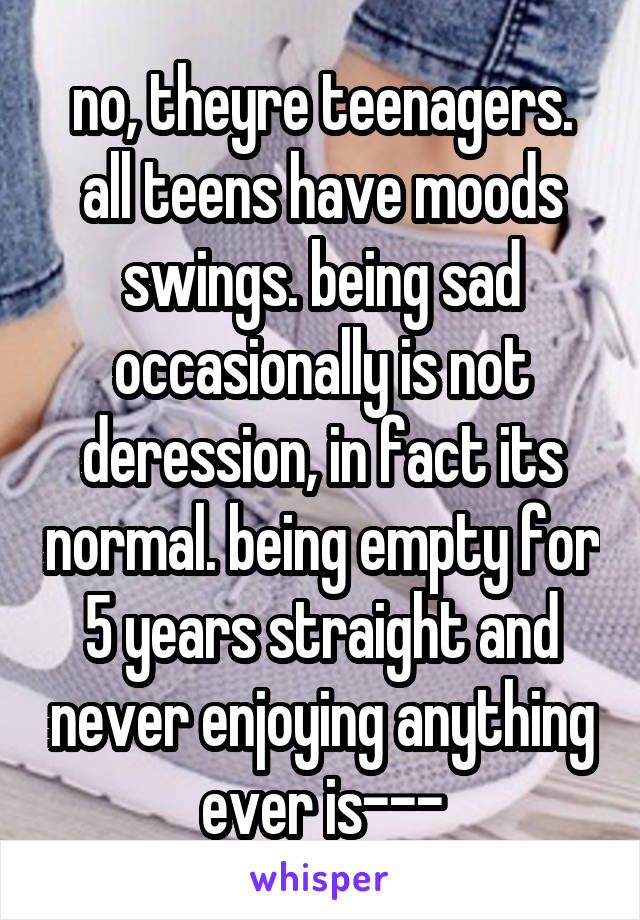 no, theyre teenagers. all teens have moods swings. being sad occasionally is not deression, in fact its normal. being empty for 5 years straight and never enjoying anything ever is---