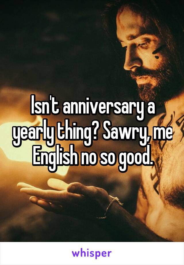 Isn't anniversary a yearly thing? Sawry, me English no so good.
