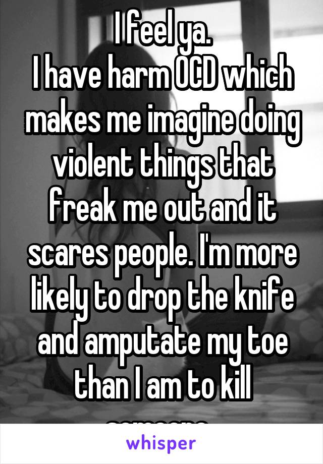 I feel ya.
I have harm OCD which makes me imagine doing violent things that freak me out and it scares people. I'm more likely to drop the knife and amputate my toe than I am to kill someone. 