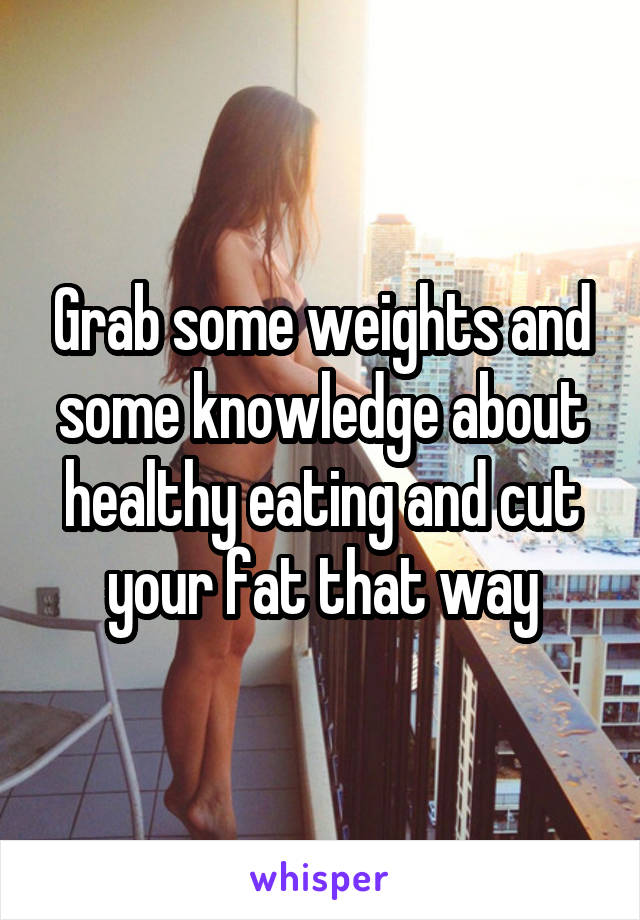 Grab some weights and some knowledge about healthy eating and cut your fat that way