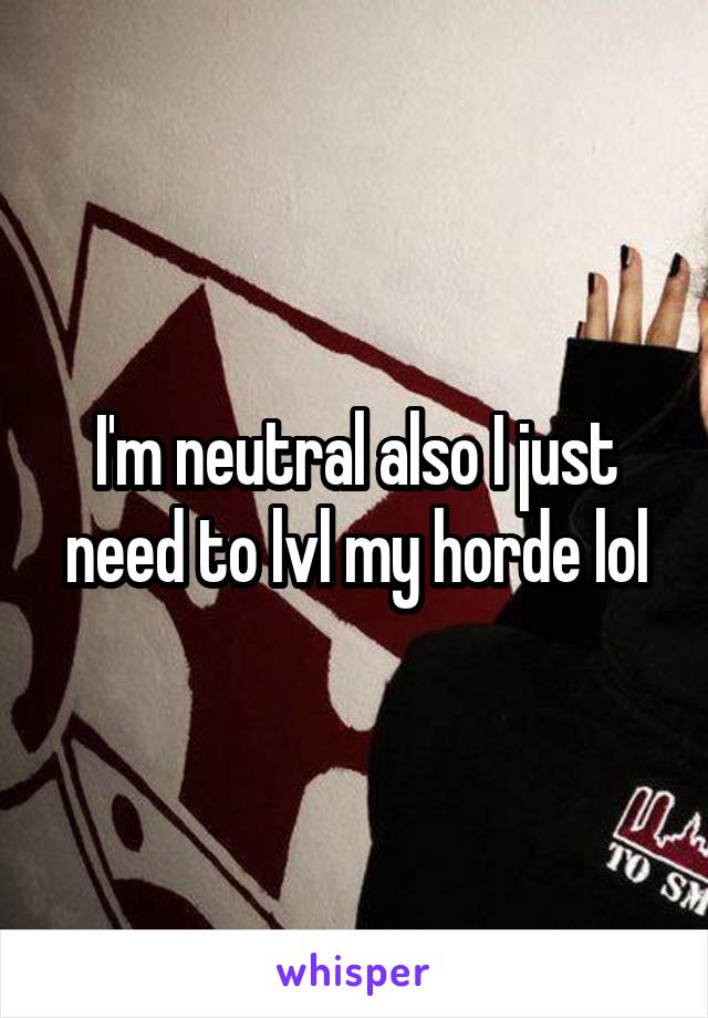 I'm neutral also I just need to lvl my horde lol