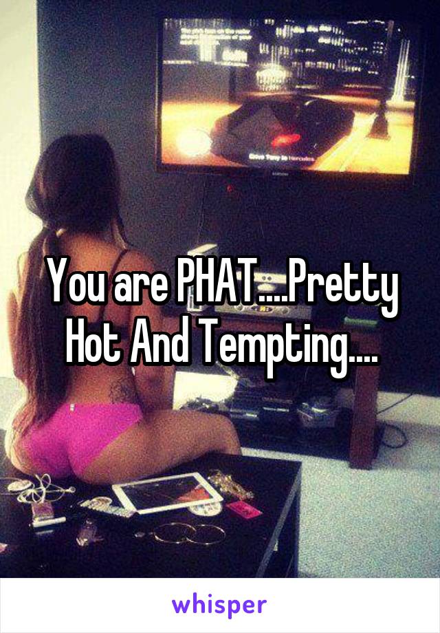 You are PHAT....Pretty Hot And Tempting....