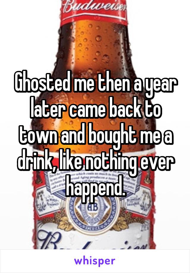 Ghosted me then a year later came back to town and bought me a drink, like nothing ever happend.