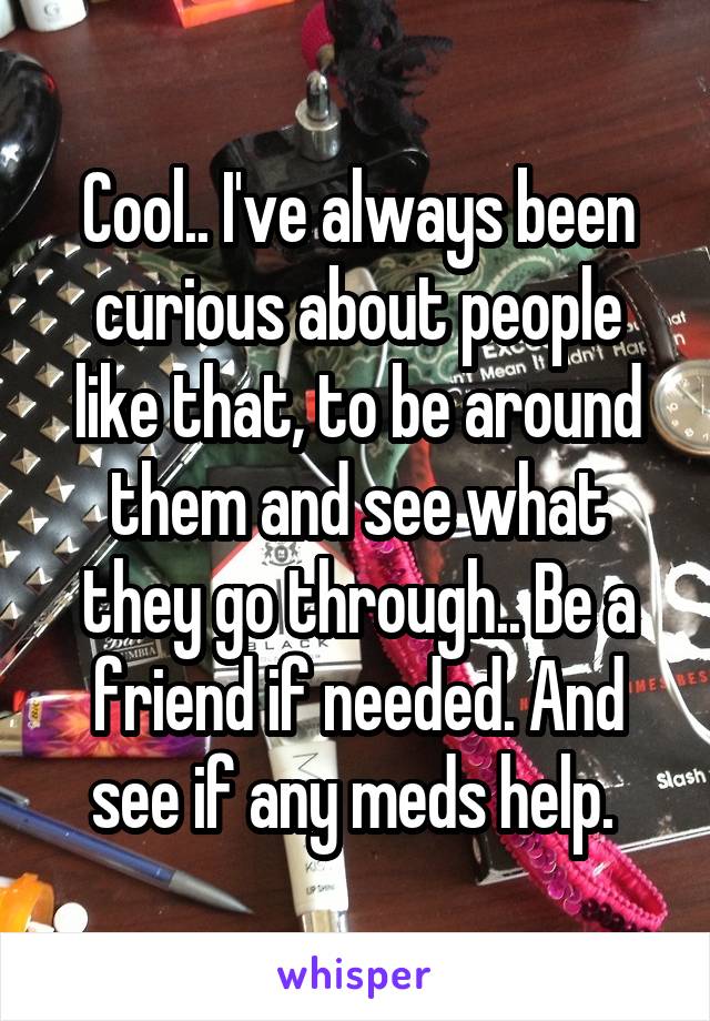 Cool.. I've always been curious about people like that, to be around them and see what they go through.. Be a friend if needed. And see if any meds help. 