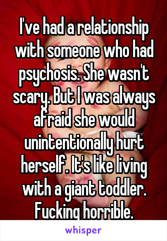 I've had a relationship with someone who had psychosis. She wasn't scary. But I was always afraid she would unintentionally hurt herself. It's like living with a giant toddler. Fucking horrible.