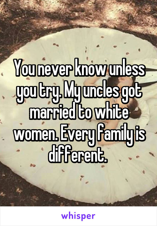 You never know unless you try. My uncles got married to white women. Every family is different. 