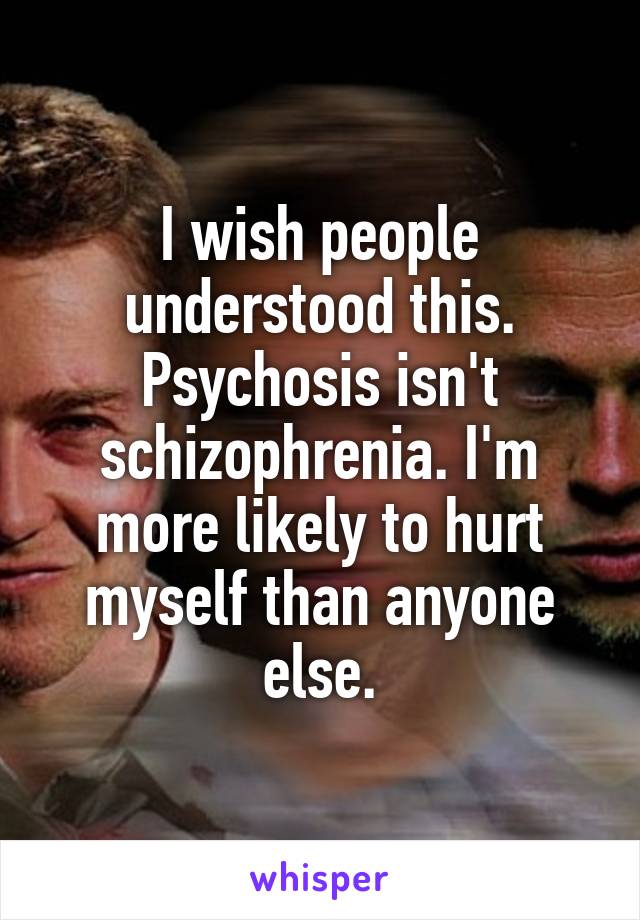 I wish people understood this. Psychosis isn't schizophrenia. I'm more likely to hurt myself than anyone else.