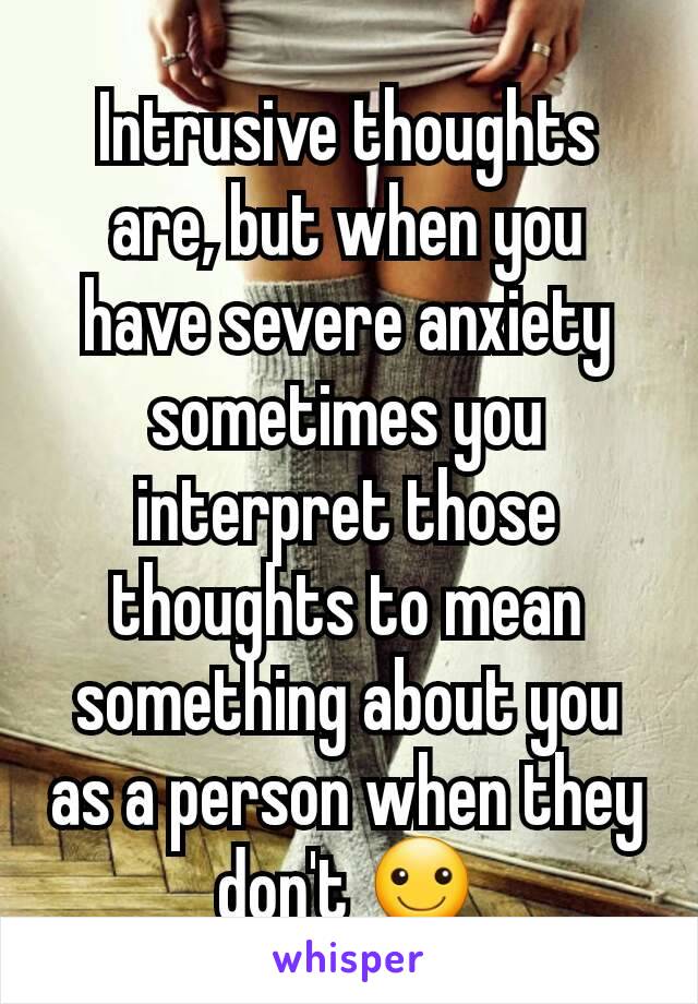 Intrusive thoughts are, but when you have severe anxiety sometimes you interpret those thoughts to mean something about you as a person when they don't ☺