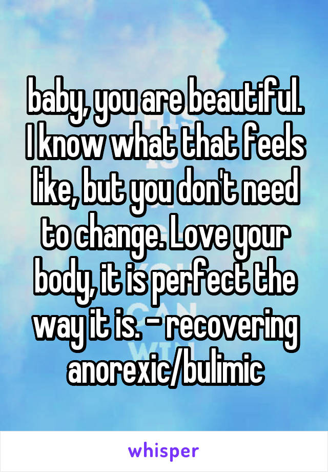 baby, you are beautiful. I know what that feels like, but you don't need to change. Love your body, it is perfect the way it is. - recovering anorexic/bulimic